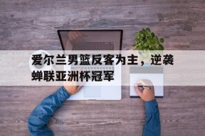 易游体育官网-爱尔兰男篮反客为主，逆袭蝉联亚洲杯冠军(爱尔兰 球员)
