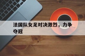 易游体育-关于法国队女足对决激烈，力争夺冠的信息