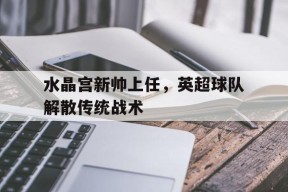 易游体育-水晶宫新帅上任，英超球队解散传统战术的简单介绍