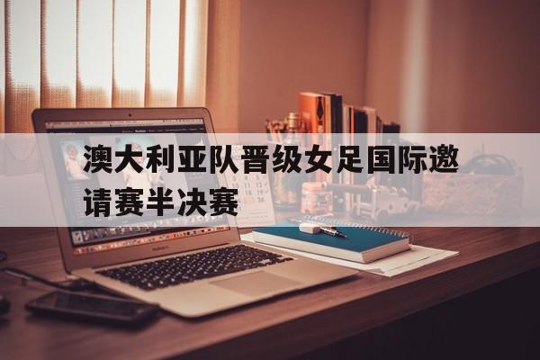 澳大利亚队晋级女足国际邀请赛半决赛