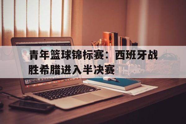 青年篮球锦标赛：西班牙战胜希腊进入半决赛(西班牙篮球赛果)